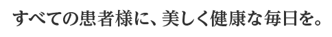 すべての患者様に、美しく健康な毎日を。